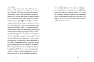 [ 50 ] [ 51 ]
conclusión
En este catálogo no hay un solo análisis del resultado de
las obras; pareciera que todas son exitosas, que en todas se
logró lo deseado. No se explica bajo qué criterios fueron
seleccionadas. Lo que sí se tiene clarísimo es que quienes
hacen esto son artistas y que cualquier acción realizada por
el artista, desde masticar y escupir comida hasta llenar un
vaso con tierra o pintar sus glúteos de colores, se transfor-
ma en arte. Esa arrogancia da como resultado una colec-
ción inusitada de clichés y simplezas elevados a un estatus
que no les corresponde. Lo digo con claridad: estos perfor-
mances no aportan ni al arte, ni a la experiencia estética.
Son acciones sin provocación, políticamente correctas, con
argumentos débiles para cuestionamientos fáciles; carga-
das de propósitos morales e ideas de inspiración burguesa.
Con esta cascada de buenos propósitos los performanceros
evaden la responsabilidad de hacer arte con oficio. Un mo-
vimiento que surgió como rompimiento, y que no requería
de comprensión, ha degenerado en obras que acumulan ex-
plicaciones y discursos alineados con el statu quo. Ninguna
de estas manifestaciones demuestra talento, técnica, len-
guaje o capacidad creadora. No arriesgan más de lo que la
pornografía, los programas de concurso, los reality-shows
de la televisión, las procesiones religiosas, la ciencia y las
protestas sociales ya han arriesgado. Entonces, ¿por qué
llaman a esto arte, por qué se autodenominan artistas y
cómo pueden decir que este es el arte de nuestra época?
Los espectadores merecemos más, merecemos que hagan
cosas realmente trascendentales. Si, como dice Freud, “la
repetición manifiesta el instinto de muerte”, estas acciones
que se copian, se repiten, se desgastan, están anunciando la
muerte del performance. Porque esto, el contenido de este
catálogo, no es arte, y así como está ahora el performance,
en general, tampoco es arte.
 