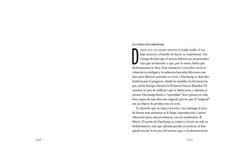 [ 54 ] [ 55 ]
la copia sin original
D
esde que duchamp inventó el ready-made, el tra-
bajo artístico, el hecho de hacer, se transformó. Du-
champ declaró que el artista debería ser un pensador
más que un hacedor y que, por lo tanto, había que
deshumanizar la obra. Este momento coincidió con la re-
volución tecnológica: la industria buscaba diferentes me-
dios para fabricar artículos en serie y Duchamp se dejó des-
lumbrar por el progreso, dando la espalda a la devastación
que sufría Europa durante la Primera Guerra Mundial. El
urinario es uno de millones que se fabricaron, y además el
mismo Duchamp firmó o “reprodujo” doce piezas en vida.
Son copias de una obra sin original, puesto que el “original”
era un objeto de producción en serie.
Es absurdo que no haya creación y sin embargo al acto
de firmar más urinarios se le llame reproducción y auten-
tificación (para más petulancia, con un seudónimo, R.
Mutt). El sueño de Duchamp se realizó y el arte no solo se
deshumanizó, sino que además perdió su esencia, su bús-
queda inicial: la factura del artista, que es la demostración
 