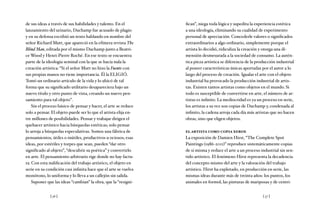 [ 56 ] [ 57 ]
de sus ideas a través de sus habilidades y talento. En el
lanzamiento del urinario, Duchamp fue acusado de plagio
y en su defensa escribió un texto hablando en nombre del
señor Richard Mutt, que apareció en la efímera revista The
Blind Man, editada por el mismo Duchamp junto a Beatri-
ce Wood y Henri-Pierre Roché. En ese texto se encuentra
parte de la ideología seminal con la que se hacía nula la
creación artística: “Si el señor Mutt no hizo la Fuente con
sus propias manos no tiene importancia. Él la ELIGIÓ.
Tomó un ordinario artículo de la vida y lo ubicó de tal
forma que su significado utilitario desapareciera bajo un
nuevo título y otro punto de vista, creando un nuevo pen-
samiento para tal objeto”.
Sin el proceso básico de pensar y hacer, el arte se reduce
solo a pensar. El objeto puede ser lo que el artista elija en-
tre millones de posibilidades. Pensar y trabajar dirigen el
quehacer artístico hacia búsquedas estéticas; solo pensar
lo arroja a búsquedas especulativas. Somos una fábrica de
pensamientos, útiles o inútiles, productivos u ociosos; esas
ideas, por estériles y torpes que sean, pueden “dar otro
significado al objeto”, “descubrir su poética” y convertirlo
en arte. El pensamiento arbitrario rige donde no hay factu-
ra. Con esta nulificación del trabajo artístico, el objeto en
serie en su condición casi infinita hace que el arte se vuelva
monótono, lo uniforma y lo lleva a un callejón sin salida.
Suponer que las ideas “cambian” la obra, que la “resigni-
fican”, niega toda lógica y supedita la experiencia estética
a una ideología, eliminando su cualidad de experimento
personal de apreciación. Concederle valores o significados
extraordinarios a algo ordinario, simplemente porque el
artista lo decidió, ridiculiza la creación y otorga una di-
mensión desmesurada a la sociedad de consumo. La autén-
tica pieza artística se diferencia de la producción industrial
al poseer características únicas aportadas por el autor a lo
largo del proceso de creación. Igualar el arte con el objeto
industrial ha provocado la producción industrial de artis-
tas. Existen tantos artistas como objetos en el mundo. Si
todo es susceptible de convertirse en arte, el número de ar-
tistas es infinito. La mediocridad es ya un proceso en serie,
los artistas a su vez son copias de Duchamp y, condenada al
infinito, la cadena arroja cada día más artistas que no hacen
obras, sino que eligen objetos.
el artista como copia xerox
La exposición de Damien Hirst, “The Complete Spot
Paintings (1986-2011)” reproduce sistemáticamente copias
de sí misma y reduce el arte a un proceso industrial sin sen-
tido artístico. El fenómeno Hirst representa la decadencia
del concepto mismo del arte y la valoración del trabajo
artístico. Hirst ha explotado, en producción en serie, las
mismas ideas durante más de treinta años: los puntos, los
animales en formol, las pinturas de mariposas y de centri-
 