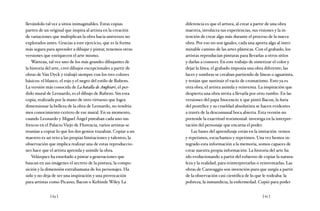 [ 64 ] [ 65 ]
llevándolo tal vez a sitios inimaginables. Estas copias
parten de un original que inspira al artista en la creación
de variaciones que multiplican la obra hacia universos no
explorados antes. Gracias a este ejercicio, que es la forma
más segura para aprender a dibujar y pintar, tenemos otras
versiones que enriquecen el arte mismo.
Watteau, tal vez uno de los más grandes dibujantes de
la historia del arte, creó dibujos excepcionales a partir de
obras de Van Dyck y trabajó siempre con los tres colores
básicos: el blanco, el rojo y el negro del estilo de Rubens.
La versión más conocida de La batalla deAnghiari, el per-
dido mural de Leonardo, es el dibujo de Rubens. Sin esta
copia, realizada por la mano de otro virtuoso que logra
dimensionar la belleza de la obra de Leonardo, no tendría-
mos conocimiento certero de ese mural. En su momento,
cuando Leonardo y Miguel Ángel pintaban cada uno sus
frescos en el Palacio Viejo de Florencia, varios artistas se
reunían a copiar lo que los dos genios trazaban. Copiar a un
maestro es un reto a las propias limitaciones y talentos; la
observación que implica realizar una de estas reproduccio-
nes hace que el artista aprenda y asimile la obra.
Velázquez ha enseñado a pintar a generaciones que
buscan en sus imágenes el secreto de la pintura, la compo-
sición y la dimensión extrahumana de los personajes. Ha
sido y no deja de ser una inspiración y una provocación
para artistas como Picasso, Bacon o Kehinde Wiley. La
diferencia es que el artista, al crear a partir de una obra
maestra, involucra sus experiencias, sus visiones y la in-
tención de crear algo más durante el proceso de la nueva
obra. Por eso no son iguales, cada una aporta algo al inter-
minable camino de las artes plásticas. Con el grabado, los
artistas reproducían pinturas para llevarlas a otros sitios
y darlas a conocer. En este trabajo de sintetizar el color y
dejar la línea, el grabado imponía una obra diferente; las
luces y sombras se creaban partiendo de líneas o aguatinta,
y tenían que sustituir el vacío de cromatismo. Esto ya es
otra obra, el artista asimila y reinventa. La inspiración que
despierta una obra invita a llevarla por otro rumbo. En las
versiones del papa Inocencio x que pintó Bacon, la furia
del pontífice y su crueldad absolutista se hacen evidentes
a través de la descomunal boca abierta. Esta versión no
pretende la exactitud testimonial: investiga en la interpre-
tación del personaje que encarna el poder.
Las bases del aprendizaje están en la imitación: vemos
y repetimos, escuchamos y repetimos. Una vez hemos in-
tegrado esta información a la memoria, somos capaces de
crear nuestra propia información. La historia del arte ha
ido evolucionando a partir del esfuerzo de copiar la natura-
leza y la realidad, para reinterpretarlas o reinventarlas. Las
obras de Caravaggio son invención pura que surgía a partir
de la observación casi científica de lo que le rodeaba: la
pobreza, la inmundicia, la enfermedad. Copió para poder
 