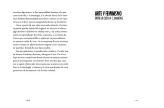 [ 66 ] [ 67 ]
inventar algo nuevo, le dio materialidad humana a lo que
carecía de ella, a la mitología, a la idea de dios y de la santi-
dad. Sublimó la sexualidad masculina con base en su expe-
riencia y la llevó a una iconografía hedonista y decadente.
Crear a partir de una obra es un salto al vacío; el artista
se puede quedar detrás del original, no alcanzar a ofrecer
algo distinto o exhibir sus limitaciones, y de todas formas
existe un aprendizaje. En otras ocasiones, la aventura da
frutos que son memorables e implican un paso adelante
en nuestra visión del arte. La recompensa de esta aventura
está en tomar ese planteamiento original como un punto
de partida y llevarlo lo más lejos posible.
Las apropiaciones, la producción en serie y el ready-ma-
de buscan frivolizar, destruir y denigrar el arte. En el tra-
bajo artístico creativo es donde el arte encuentra caminos
para la investigación y evolución. Esto nos dice que, una
vez se agote el mercado mercenario que sostiene este polit-
buró y su ideología, el talento y la creación dejarán de estar
proscritos de los museos y de la vida cultural.
ARTEYFEMINISMO
ENTRELACUOTAYELCHANTAJE
 