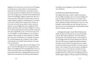 [ 14 ] [ 15 ]
dogmático de la razón al uso crítico de la razón. El dogma
es una idea que no acepta réplica ni cuestionamiento,
existe a priori. Si lo cuestionamos, si hacemos uso de la
crítica para analizarlo, el dogma se desvanece y demuestra
que carece de lógica, que es una afirmación arbitraria para
sostener una ideología, religión o superstición. Por eso es
creencia, porque sin la presencia de la fe, que es creencia
ciega, el dogma no puede ser asimilado por el conocimien-
to. El teórico Arthur Danto compara la fe cristiana con
la fe en la creencia de que un objeto común es artístico;
según él, en su transfiguración está su significado. No es
gratuito que Danto utilice un término religioso. Al contra-
rio, es intencional, porque la crítica ya no debe examinar la
obra sino el significado y creer en él. El arte es una creen-
cia, es un dogma, es una idea impuesta, y esto se aplica a
cualquier objeto, porque sus valores dejan de ser visibles
para convertirse en substancia, en ontología, en intencio-
nes, en fantasmagorías que se imponen como verdades
sobrenaturales en contradicción permanente con la apa-
riencia y los hechos.
Analizaré en lo que sigue cada uno de los dogmas en los
que se sostiene la ideología del arte contemporáneo para
lograr esa transfiguración de la que habla Danto. Esta revi-
sión es necesaria, porque como el dogmatismo se basa en
la sumisión intelectual, su ideología puede permear otros
ámbitos del conocimiento y la creación, puede producir
sociedades menos inteligentes y por último puede llevar-
nos a la barbarie.
el dogma de la transubstanciación
Este dogma afirma que un objeto cambia de substancia
por una influencia mágica, por un acto de prestidigitación
o por un milagro. Eso que vemos ya no es lo que vemos,
es algo más, no evidente en su presencia física o material,
pues su substancia cambió. Esta substancia, que no es com-
probable, resulta invisible a los ojos. Para que exista tene-
mos que creer en su transformación. La transubstanciación
del arte se divide en dos ramas:
a) El dogma del concepto: Cuando Marcel Duchamp de-
fendió el orinal como obra de arte, en su escrito firmado
como R. Mutt, dijo textualmente: “Si el señor Mutt no
hizo la Fuente con sus propias manos no tiene importan-
cia. Él la eligió. Tomó un artículo ordinario de la vida y lo
ubicó de tal forma que su significado utilitario desapare-
ciera bajo un nuevo título y otro punto de vista, creando
un nuevo pensamiento para tal objeto”. Este nuevo pensa-
miento, este concepto, hizo que un orinal se transfigurara
en fuente y a su vez en obra de arte. El orinal como tal
no cambió un ápice su apariencia; es lo que es, un objeto
prefabricado de uso común, pero la transubstanciación, el
cambio mágico religioso se dio por capricho de Duchamp.
 