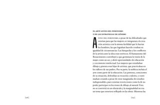 [ 68 ] [ 69 ]
el arte antes del feminismo
y de las estrategias de género
A
ntes del feminismo, a pesar de las dificultades que
existían para que las mujeres se integraran a la crea-
ción artística con la misma facilidad que lo hacían
los hombres, las que lograban hacerlo creaban en
igualdad de circunstancias. Las búsquedas y los conflictos
de la artista ante la obra eran estéticos. El humanismo del
Renacimiento contribuyó a que germinara la visión de la
mujer como un ser, y abrió oportunidades de educación
y crecimiento intelectual. Las mujeres que estudiaban
dibujo y pintura eran hijas de artistas, que practicaban en
los talleres de sus padres. Por su parte, la nobleza incluía el
arte como parte de la educación. Las pintoras, conscientes
de su situación, defendían su vocación y talento, y conti-
nuaban creando a pesar de estar marginadas de estudios
indispensables, pues existían restricciones como la de no
poder participar en lecciones de dibujo al natural. Esto
no se convirtió en un obstáculo y la marginalidad no era
un tema que estuviera reflejado en las obras. Mientras las
 