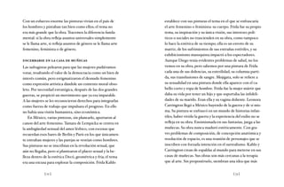 [ 72 ] [ 73 ]
Con un esfuerzo enorme las pintoras vivían en el país de
los hombres y pintaban tan bien como ellos; el tema no
era más grande que la obra. Tracemos la diferencia funda-
mental: si la obra refleja asuntos universales simplemente
se le llama arte, si refleja asuntos de género se le llama arte
femenino, feminista o de género.
encerrarse en la casa de muñecas
Las sufragistas pelearon para que las mujeres pudiéramos
votar, resaltando el valor de la democracia como un bien de
interés común, pero estigmatizaron el desnudo femenino
como expresión artística dándole un contexto moral obso-
leto. Por necesidad estratégica, después de las dos grandes
guerras, se propició un movimiento que ya era imparable.
A las mujeres se les reconocieron derechos para integrarlas
como fuerza de trabajo que impulsara el progreso. En ello
no había una visión humanista, sino económica.
En México, varias pintoras, sin planearlo, aportaron al
canon del arte femenino. Tamara de Lempicka se centra en
la ambigüedad sensual del amor lésbico, con escenas que
recuerdan esos bares de Berlín y París en los que únicamen-
te entraban mujeres y las parejas se vestían como hombres.
Sus pinturas no se inscribían en la revolución sexual, que
aún no llegaba, pero sí plantearon el placer sexual y la be-
lleza dentro de la estética Decó, geométrica y fría; el tema
era una excusa para explorar la composición. Frida Kahlo
establece con sus pinturas el tema en el que se enfrascaría
el arte femenino o feminista: su cuerpo. Frida fue su propio
tema, su inspiración y su única visión, sus intereses polí-
ticos o sociales no trascienden en su obra, como tampoco
lo hace la estética de su tiempo; ella es un exvoto de su
matriz, de los sufrimientos de sus entrañas estériles, y su
exhibicionismo masoquista impactó a los espectadores.
Aunque Diego tenía evidentes problemas de salud, no los
vemos en su obra, pero sabemos por una pintura de Frida
cada una de sus dolencias, su esterilidad, su columna parti-
da, sus transfusiones de sangre. Mojigata, solo se refiere a
su sexualidad en una pintura donde ella aparece con el ca-
bello corto y ropa de hombre. Frida fue la mujer mártir que
daba su vida por tener un hijo y que soportaba las infideli-
dades de su marido. Eran ella y su vagina doliente. Leonora
Carrington llegó a México huyendo de la guerra y de sí mis-
ma. Su pintura se enfrascó en un mundo de historias infan-
tiles; haber vivido la guerra y la experiencia del exilio no se
refleja en su obra. Ensimismada en sus fantasías, juega a las
muñecas. Su obra nunca maduró estéticamente. Con gra-
ves problemas de composición, de concepción anatómica y
resolución de espacio, es una reunión de personajes que se
inscriben con forzada intención en el surrealismo. Kahlo y
Carrington crean de espaldas al mundo para meterse en sus
casas de muñecas. Sus obras son más cercanas a la terapia
que al arte. Sin proponérselo, siembran una idea que más
 