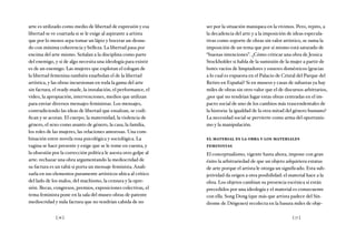 [ 76 ] [ 77 ]
arte es utilizado como medio de libertad de expresión y esa
libertad se ve coartada si se le exige al aspirante a artista
que por lo menos sepa tomar un lápiz y bocetar un desnu-
do con mínima coherencia y belleza. La libertad pasa por
encima del arte mismo. Señalan a la disciplina como parte
del enemigo, y si de algo necesita una ideología para existir
es de un enemigo. Las mujeres que explotan el eslogan de
la libertad femenina también enarbolan el de la libertad
artística, y las obras incursionan en toda la gama del arte
sin factura, el ready-made, la instalación, el performance, el
video, la apropiación, intervenciones, medios que utilizan
para enviar diversos mensajes feministas. Los mensajes,
contradiciendo las ideas de libertad que ensalzan, se codi-
fican y se acotan. El cuerpo, la maternidad, la violencia de
género, el sexo como asunto de género, la casa, la familia,
los roles de las mujeres, las relaciones amorosas. Una com-
binación entre novela rosa psicológica y sociológica. La
vagina se hace presente y exige que se le tome en cuenta, y
la obsesión por la corrección política le asesta otro golpe al
arte: rechazar una obra argumentando la mediocridad de
su factura es un tabú si porta un mensaje feminista. Anali-
zarla en sus elementos puramente artísticos ubica al crítico
del lado de los malos, del machismo, la censura y la opre-
sión. Becas, congresos, premios, exposiciones colectivas, el
tema feminista pone en la sala del museo obras de patente
mediocridad y nula factura que no tendrían cabida de no
ser por la situación maniquea en la vivimos. Pero, repito, a
la decadencia del arte y a la imposición de ideas especula-
tivas como soporte de obras sin valor artístico, se suma la
imposición de un tema que por sí mismo está saturado de
“buenas intenciones”. ¿Cómo criticar una obra de Jessica
Stockholder si habla de la sumisión de la mujer a partir de
botes vacíos de limpiadores y enseres domésticos (gracias
a lo cual es expuesta en el Palacio de Cristal del Parque del
Retiro en España)? Si en museos y casas de subastas ya hay
miles de obras sin otro valor que el de discursos arbitrarios,
¿por qué no tendrían lugar estas obras centradas en el im-
pacto social de uno de los cambios más trascendentales de
la historia: la igualdad de la otra mitad del género humano?
La necesidad social se pervierte como arma del oportunis-
mo y la manipulación.
el material es la obra y los materiales
feministas
El conceptualismo, vigente hasta ahora, impone con gran
éxito la arbitrariedad de que un objeto adquiriera estatus
de arte porque el artista le otorga un significado. Esta sub-
jetividad da origen a otra posibilidad: el material hace a la
obra. Los objetos cambian su presencia escénica si están
precedidos por una ideología y el material es consecuente
con ella. Song Dong (que más que artista padece del Sín-
drome de Diógenes) recolecta en la basura miles de obje-
 