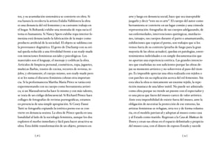 [ 78 ] [ 79 ]
tos, y su acumulación sistemática se convierte en obra. Si
esa basura la recolecta la artista Eulalia Valldosera la obra
es una denuncia del rol femenino y su castrante trabajo en
el hogar. Si Boltanski exhibe una montaña de ropa sucia el
tema es humanista. Si Nancy Spero exhibe ropa interior fe-
menina está denunciando la fabricación de la mujer como
producto artificial de la sociedad. El objeto se sublima con
la provenance dogmática. El gesto de Duchamp con su ori-
nal queda reducido a una frivolidad frente a un ready-made
con intenciones feministas sociales y psicológicas. Los
materiales son el lenguaje, el mensaje y codifican la obra.
Artículos de limpieza personal, cosméticos, ropa, juguetes,
muñecas Barbie, trastos de cocina, recortes de revistas, te-
jidos, y obviamente, el cuerpo mismo, son ready-made pero
si se les suma el discurso feminista cobran otra importan-
cia. Si la performancera Martha María Pérez se tatúa está
experimentando con su cuerpo como herramienta artísti-
ca; si un Marasalvatrucha hace lo mismo y con más talento,
se trata de un código delincuencial. Si Richard Prince hace
collages de fotografías de revistas pornográficas, estamos
en presencia de una simple apropiación. Si Cosey Fanni
Tutti se fotografía copiando la estética porno eso se con-
vierte en denuncia sexista. La obra de Prince queda en una
banalidad al lado de la sociología feminista, aunque los dos
exploten el morbo inmediato y fácil para hacer atractiva su
obra. Esta doble transformación de un objeto, primero en
arte y luego en denuncia social, hace que sea inaceptable
juzgarlo y decir “esto no es arte”. El cuerpo del autor como
herramienta se convierte en un lugar común y una cómoda
representación: fotografías de sus cuerpos adelgazando, de
sus enfermedades, intervenciones quirúrgicas, mutilacio-
nes, tatuajes, sus cuerpos durante el parto o amamantando,
exhibiciones que copian el porno, son trabajos que si los
vemos fuera de su contexto (prueba de fuego para la gran
mayoría de las obras actuales), quedan en patologías, entre-
tenimientos individuales o en simple documentación que
no aportan una experiencia estética. Las grandes intencio-
nes que enarbolan no son suficientes porque las obras de-
jan su momento artístico y no sobreviven al paso del tiem-
po. Es imposible apreciar una obra realizada con tejidos o
con parches sin su explicación acerca del rol femenino. Sin
esta idea la obra es únicamente un enorme tejido, la repe-
tición maniaca de una labor inútil. No puede ser admirado
como obra porque no tiende un puente con el espectador y
es una pieza que fuera del museo carece de valor artístico.
Ante esta imposibilidad de existir fuera del museo, ante la
obligación de necesitar la protección de ese entorno, las
artistas feministas se refugian, otra vez y de forma volunta-
ria, en el modelo patriarcal y adoptan al museo como casa
y al Estado como marido. Regresan a la Casa de Muñecas de
Ibsen y crean sus obras en el espacio delimitado y propicio
del museo-casa, con el dinero de esposo-Estado y sucede
 