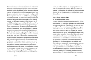 [ 82 ] [ 83 ]
barse o embarrarse su menstruación tiene una implicación
feminista y artística aunque explote en una escala decente
los shows porno y de burlesque. Si una bailarina de antro se
flagela e invita al respetable público a que participe de este
juego esto se inscribe dentro del comercio sexual, pero si lo
hace una performancera en la sala del museo, protegida por
un entorno favorable, sin enfrentarse con espectadores que
exigen ver por lo que pagan, entonces se trata de arte con
mensaje social. Esta incongruencia hipócrita hace que el
nivel del arte caiga cada vez más bajo. La lucha contra la ex-
plotación sexual del cuerpo femenino por parte del nego-
cio de la pornografía es una de las batallas del feminismo,
pero en el momento de hacer un performance se utilizan
los mismos recursos con la misma finalidad que la porno-
grafía: llamar la atención. La pornografía despierta curiosi-
dad, atrae espectadores, y quien llegue más lejos es la estre-
lla del show, en el antro o en el museo. También podemos
ver performances infantiles en los que estos artistas juegan
a las muñecas, o se disfrazan y ridiculizan situaciones que
no alcanzan a analizar, pero gracias a esas acciones super-
ficiales y sin consecuencias les son abiertas las puertas de
los congresos de intelectualidad femenina patrocinados
por las universidades y el Estado. A irresponsables acciones
de performance como las intervenciones con mujeres que
sufren violencia realizadas por Lorena Wolffer, carentes
de metodología social y de objetivos claros, se les denomi-
na arte, sin análisis ni juicio, tan solo porque abordan un
tema que implica una lucha social. Esto no es arte, es un
chantaje. Presionar para que una obra sin valor artístico sea
aceptada por sus consignas político-sociales es una forma
de dictadura.
conclusión: la dictadura
de las buenas intenciones
Estamos ante el avasallante resurgimiento mundial del fun-
damentalismo. En numerosos países se acusa de asesinato a
las mujeres que abortan. El asesinato de la esposa por razo-
nes de “honor” no se considera un delito grave en un gran
número de naciones. En México hay 15 mil violaciones al
año y solo se condena al 1% de los culpables. Se asesinan
mujeres por decenas sin que siquiera seamos capaces de lla-
mar a esto por su nombre. Decirles las “Muertas de Juárez”
exime del crimen: la muerte es inevitable, el asesinato
es intencional. Las tres religiones monoteístas, el islam,
el cristianismo y el judaísmo sostienen sus dogmas en el
menosprecio y la criminalización de las mujeres y estas
ideas están en su momento de mayor aceptación. Ante este
panorama, el arte es un vehículo que nos salva de la bar-
barie ignorante, irracional y criminal. Y la mayoría de las
creadoras feministas responden con obras cómodas, mal
realizadas, basadas en la retórica de los lugares comunes,
que contribuyen a la destrucción del arte, que parasitan a
 
