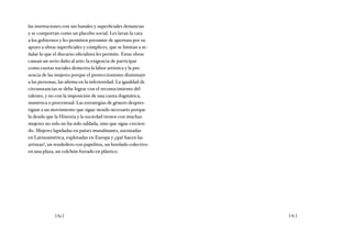 [ 84 ] [ 85 ]
las instituciones con sus banales y superficiales denuncias
y se comportan como un placebo social. Les lavan la cara
a los gobiernos y les permiten presumir de apertura por su
apoyo a obras superficiales y cómplices, que se limitan a se-
ñalar lo que el discurso oficialista les permite. Estas obras
causan un serio daño al arte; la exigencia de participar
como cuotas sociales demerita la labor artística y la pre-
sencia de las mujeres porque el proteccionismo disminuye
a las personas, las afirma en la inferioridad. La igualdad de
circunstancias se debe lograr con el reconocimiento del
talento, y no con la imposición de una cuota dogmática,
numérica o porcentual. Las estrategias de género despres-
tigian a un movimiento que sigue siendo necesario porque
la deuda que la Historia y la sociedad tienen con muchas
mujeres no solo no ha sido saldada, sino que sigue crecien-
do. Mujeres lapidadas en países musulmanes, asesinadas
en Latinoamérica, explotadas en Europa y ¿qué hacen las
artistas?, un tendedero con papelitos, un bordado colectivo
en una plaza, un colchón forrado en plástico.
 