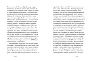 [ 16 ] [ 17 ]
En este cambio de substancia la palabra juega un papel
fundamental: el cambio no es visible, pero se enuncia. Ya
no hablamos de un orinal sino de arte; nombrar ese cambio
es indispensable para que se cumpla. El dogma funciona
porque esta idea es obedecida sin cuestionarla, porque los
ideólogos del arte afirman: “Eso es arte”. El arte es una
superstición que niega los hechos, creer basta para que el
fenómeno de la transformación exista. Con el ready-made
regresamos al estado más elemental e irracional del pen-
samiento humano, al pensamiento mágico. Negando la
realidad, los objetos se transfiguran en arte. Todo lo que
el artista elige y designa se convierte en arte. El arte que-
da reducido a una creencia fantasiosa y su presencia a un
significado. Dice Danto: “Las diferencias entre un objeto
artístico y uno común son invisibles y eso es justamente lo
que hoy debe interesar a la crítica y al espectador”. Que se
nos pida alienar nuestra percepción para aceptar como arte
algo que no demuestra valores estéticos es pedirnos que
mutilemos nuestra inteligencia, nuestra sensibilidad y por
supuesto nuestro espíritu crítico.
Necesitamos arte, no creencias. Pero así como en nom-
bre de la fe se han cometido crímenes atroces, vemos cómo
en nombre de la creencia de que todo es arte se está demo-
liendo al arte mismo. El cambio de substancia que convir-
tió a un objeto cualquiera en arte es un fenómeno del len-
guaje, se concentra en la conceptualización de la obra, en el
significado, en la intención del artista, en el discurso cura-
torial, en una explicación crítica alineada y complaciente,
esto es, en un ejercicio retórico. La constante de esta
retórica, de este concepto, es que contradice la naturaleza
misma del objeto: la obra Biblioteca de Loreto Martínez
Troncoso no es una pila de libros colocados en el piso, “es
un palimpsesto en el que la intertextualidad se convierte en
instrumento de comunicación”. El concepto es diferente al
que el objeto ya tiene por su naturaleza misma. Estos con-
ceptos definen y esquematizan las obras. El objeto artístico
es interpretado por la curaduría que establece qué tipo de
obra es en función de una clasificación precondicionada.
Para sostenerse como arte, estas obras tienen que ser, antes
que nada, receptáculos de afirmaciones preconcebidas.
Cito a Danto: “Una definición filosófica puede capturarlo
todo sin excluir nada”. Este falso arte existe con base en sus
definiciones y algo se define para no permitir otros signi-
ficados. Definimos para tener una versión unívoca de algo
y evitar los cuestionamientos. La definición aristotélica
incluye género y diferencia específica: objeto encontrado
es el género; un bombillo fundido y restos de tablas (obra
de Colby Bird), son la diferencia específica. La intención
de definir o conceptualizar está en el encasillamiento
preciso de cada obra para encubrir su banalidad y super-
ficialidad con ideas, es un disfraz retórico para el vacío de
creación y talento. Al objeto encontrado no le podemos
 