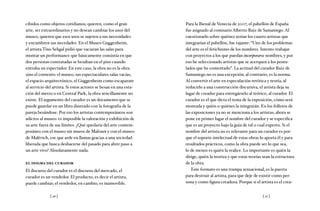 [ 26 ] [ 27 ]
cibidos como objetos cotidianos; quieren, como el gran
arte, ser extraordinarios y no desean cambiar los usos del
museo, quieren que esos usos se sujeten a sus necesidades
y encumbren sus necedades. En el Museo Guggenheim,
el artista Tino Sehgal pidió que vaciaran las salas para
montar un performance que básicamente consistía en que
dos personas contratadas se besaban en el piso cuando
entraba un espectador. En este caso, la obra no es la obra
sino el contexto: el museo, sus espectaculares salas vacías,
el espacio arquitectónico, el Guggenheim como escaparate
al servicio del artista. Si estos actores se besan en una esta-
ción del metro o en Central Park, la obra sencillamente no
existe. El argumento del curador es un documento que se
puede guardar en un libro ilustrado con la fotografía de la
pareja besándose. Por eso los artistas contemporáneos son
adictos al museo: es imposible la valoración y exhibición de
su arte fuera de sus límites. ¿Qué quedaría del arte contem-
poráneo con el museo sin muros de Malraux y con el museo
de Malévich, ese que arde en llamas gracias a una sociedad
liberada que busca deshacerse del pasado para abrir paso a
un arte vivo? Absolutamente nada.
el dogma del curador
El discurso del curador es el discurso del mercado, el
curador es un vendedor. El producto, es decir el artista,
puede cambiar; el vendedor, en cambio, es inamovible.
Para la Bienal de Venecia de 2007, el pabellón de España
fue asignado al comisario Alberto Ruiz de Samaniego. Al
cuestionarlo sobre quiénes serían los cuatro artistas que
integrarían el pabellón, fue tajante: “Uno de los problemas
del arte es el fetichismo de los nombres. Intento trabajar
con proyectos a los que puedan incorporarse nombres, y por
eso he seleccionado artistas que se acerquen a los postu-
lados que he comentado”. La actitud del curador Ruiz de
Samaniego no es una excepción; al contrario, es la norma.
Al convertir el arte en especulación retórica y teoría, al
reducirlo a una construcción discursiva, el artista deja su
lugar de creador para entregárselo al teórico, al curador. El
curador es el que dicta el tema de la exposición, cómo será
montada y quién o quiénes la integrarán. En los folletos de
las exposiciones ya no se menciona a los artistas; ahora se
pone en primer lugar el nombre del curador y se especifica
que es un proyecto bajo la guía de tal o cual experto. Si el
nombre del artista no es relevante para un curador es por-
que el soporte intelectual de estas obras lo aporta él y para
resultados prácticos, como la obra puede ser lo que sea,
lo de menos es quién la realice. Lo importante es quién la
dirige, quién la teoriza y que estas teorías sean la estructura
de la obra.
Este formato es una trampa sensacional, es la puerta
para destruir al artista, para que deje de existir como per-
sona y como figura creadora. Porque si el artista es el crea-
 