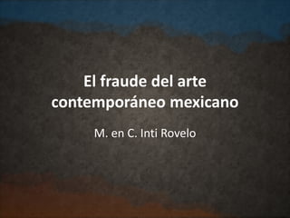 El fraude del arte
contemporáneo mexicano
M. en C. Inti Rovelo
 