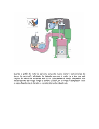 Cuando el pistón del motor se aproxima del punto muerto inferior y del comienzo del
tiempo de compresión, el cilindro del balancín pasa por el resalto de la leva que está
cargada. La válvula de escape se abre por un corto período de tiempo y la presión más
alta del colector de escape "carga" el cilindro. Es decir, en el tiempo de compresión sobre
el pistón, la potencia de frenado es considerablemente más elevada.
 