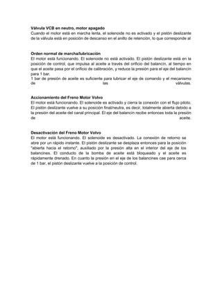 Válvula VCB en neutro, motor apagado
Cuando el motor está en marcha lenta, el solenoide no es activado y el pistón deslizante
de la válvula está en posición de descanso en el anillo de retención, lo que corresponde al
Orden normal de marcha/lubricación
El motor está funcionando. El solenoide no está activado. El pistón deslizante está en la
posición de control, que impulsa al aceite a través del orificio del balancín, al tiempo en
que el aceite pasa por el orificio de calibración, y reduce la presión para el eje del balancín
para 1 bar.
1 bar de presión de aceite es suficiente para lubricar el eje de comando y el mecanismo
de las válvulas.
Accionamiento del Freno Motor Volvo
El motor está funcionando. El solenoide es activado y cierra la conexión con el flujo piloto.
El pistón deslizante vuelve a su posición final/neutra, es decir, totalmente abierta debido a
la presión del aceite del canal principal. El eje del balancín recibe entonces toda la presión
de aceite.
Desactivación del Freno Motor Volvo
El motor está funcionando. El solenoide es desactivado. La conexión de retorno se
abre por un rápido instante. El pistón deslizante se desplaza entonces para la posición
"abierta hacia el retorno", auxiliado por la presión alta en el interior del eje de los
balancines. El conducto de la bomba de aceite está bloqueado y el aceite es
rápidamente drenado. En cuanto la presión en el eje de los balancines cae para cerca
de 1 bar, el pistón deslizante vuelve a la posición de control.
 