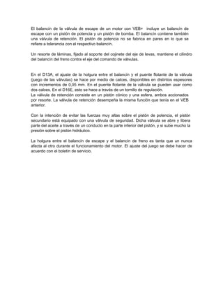 El balancín de la válvula de escape de un motor con VEB+ incluye un balancín de
escape con un pistón de potencia y un pistón de bomba. El balancín contiene también
una válvula de retención. El pistón de potencia no se fabrica en pares en lo que se
refiere a tolerancia con el respectivo balancín.
Un resorte de láminas, fijado al soporte del cojinete del eje de levas, mantiene el cilindro
del balancín del freno contra el eje del comando de válvulas.
En el D13A, el ajuste de la holgura entre el balancín y el puente flotante de la válvula
(juego de las válvulas) se hace por medio de calces, disponibles en distintos espesores
con incrementos de 0,05 mm. En el puente flotante de la válvula se pueden usar como
dos calces. En el D16E, esto se hace a través de un tornillo de regulación.
La válvula de retención consiste en un pistón cónico y una esfera, ambos accionados
por resorte. La válvula de retención desempeña la misma función que tenía en el VEB
anterior.
Con la intención de evitar las fuerzas muy altas sobre el pistón de potencia, el pistón
secundario está equipado con una válvula de seguridad. Dicha válvula se abre y libera
parte del aceite a través de un conducto en la parte inferior del pistón, y si sube mucho la
presión sobre el pistón hidráulico.
La holgura entre el balancín de escape y el balancín de freno es tanta que un nunca
afecta al otro durante el funcionamiento del motor. El ajuste del juego se debe hacer de
acuerdo con el boletín de servicio.
 