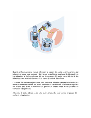 Durante el funcionamiento normal del motor, la presión del aceite en el mecanismo del
balancín se ajusta para cerca de 1 bar, lo que es suficiente para hacer la lubricación de
los balancines y de los cojinetes del eje de comando. El aceite viene del eje de los
balancines para la válvula de retención a través de un buje del cojinete.
La presión del aceite empuja al pistón de la válvula de retención, pero es insuficiente para
vencer la fuerza del resorte. La esfera de la válvula de retención se mantiene separada
del asiento para evitar la formación de presión de aceite arriba de los pistones de
bombeado y de potencia.
¡Atención! El pistón cónico no se sella contra el asiento, pero permite el pasaje del
aceite en esta posición.
 