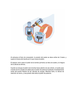 Al activarse el freno de compresión, la presión del aceite se eleva arriba de 2 bares, y
supera la fuerza del resorte por lo que mueve el pistón.
El espacio vacío sobre el pistón de la bomba (primario) se llena de aceite y la holgura
de la válvula se elimina.
Cuando se empuja el pistón de la bomba hacia adentro de ese cilindro, el aceite pasa
a través de los canales de salida para el pistón de potencia localizado inmediatamente
arriba del puente flotante de las válvulas de escape. Mientras tanto, la válvula de
retención se cierra, y crea presión alta sobre el pistón de potencia.
 