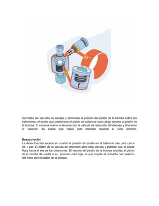 Cerradas las válvulas de escape y eliminada la presión del pistón de la bomba sobre los
balancines, el aceite que presionaba el pistón de potencia hacia abajo retorna al pistón de
la bomba. El sistema vuelve a llenarse con la válvula de retención abriéndose y liberando
el volumen de aceite que había sido drenado durante el ciclo anterior.
Desactivación
La desactivación sucede en cuanto la presión de aceite en el balancín cae para cerca
de 1 bar. El pistón de la válvula de retención abre esta válvula y permite que el aceite
fluya hacia el eje de los balancines. El resorte del pistón de la bomba impulsa al pistón
de la bomba de vuelta a su posición más baja, lo que impide el contacto del balancín
del freno con el pistón de la bomba.
 