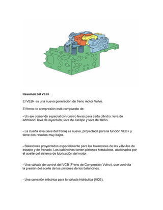 Resumen del VEB+
El VEB+ es una nueva generación de freno motor Volvo.
El freno de compresión está compuesto de:
- Un eje comando especial con cuatro levas para cada cilindro: leva de
admisión, leva de inyección, leva de escape y leva del freno.
- La cuarta leva (leva del freno) es nueva, proyectada para la función VEB+ y
tiene dos resaltos muy bajos.
- Balancines proyectados especialmente para los balancines de las válvulas de
escape y de frenado. Los balancines tienen pistones hidráulicos, accionados por
el aceite del sistema de lubricación del motor.
- Una válvula de control del VCB (Freno de Compresión Volvo), que controla
la presión del aceite de los pistones de los balancines.
- Una conexión eléctrica para la válvula hidráulica (VCB).
 