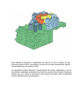 Este material de formación y capacitación se trata de un CD de estudio de auto
instrucción sobre el VEB+, con proyecto y función de los nuevos componentes, además
de otras diferencias con relación al VEB.
La capacitación práctica referente a procedimientos de servicio, diagnósticos y uso de
herramientas especiales se describe en el boletín de servicio Volvo (Impact). Cerciórese
siempre que va a utilizar la información más reciente del Impact, pues normalmente
ocurren modificaciones y actualizaciones.
 