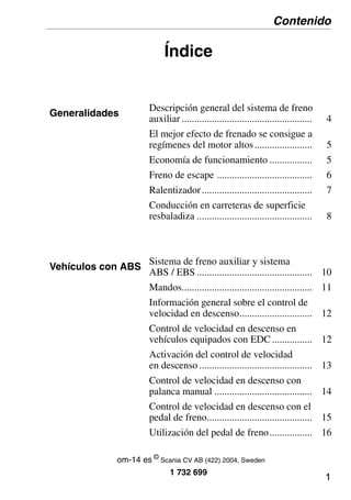 1
Índice
Generalidades
Descripción general del sistema de freno
auxiliar .................................................... 4
El mejor efecto de frenado se consigue a
regímenes del motor altos....................... 5
Economía de funcionamiento ................. 5
Freno de escape ...................................... 6
Ralentizador............................................ 7
Conducción en carreteras de superficie
resbaladiza .............................................. 8
Vehículos con ABS
Sistema de freno auxiliar y sistema
ABS / EBS .............................................. 10
Mandos.................................................... 11
Información general sobre el control de
velocidad en descenso............................. 12
Control de velocidad en descenso en
vehículos equipados con EDC ................ 12
Activación del control de velocidad
en descenso ............................................. 13
Control de velocidad en descenso con
palanca manual ....................................... 14
Control de velocidad en descenso con el
pedal de freno.......................................... 15
Utilización del pedal de freno................. 16
Contenido
1 732 699
om-14 es ©
Scania CV AB (422) 2004, Sweden
 