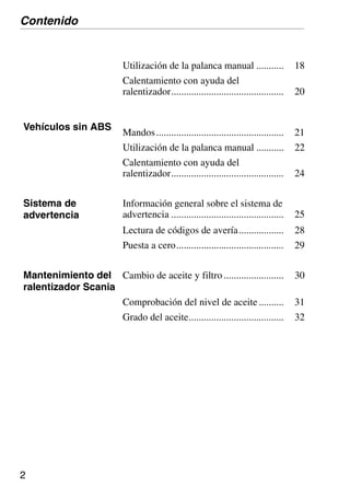 2
Utilización de la palanca manual ........... 18
Calentamiento con ayuda del
ralentizador............................................. 20
Vehículos sin ABS
Mandos................................................... 21
Utilización de la palanca manual ........... 22
Calentamiento con ayuda del
ralentizador............................................. 24
Sistema de
advertencia
Información general sobre el sistema de
advertencia ............................................. 25
Lectura de códigos de avería.................. 28
Puesta a cero........................................... 29
Mantenimiento del
ralentizador Scania
Cambio de aceite y filtro........................ 30
Comprobación del nivel de aceite.......... 31
Grado del aceite...................................... 32
Contenido
 