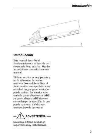 3
110
683
Introducción
Este manual describe el
funcionamiento y utilización del
sistema de freno auxiliar. Siga las
instrucciones contenidas en este
manual.
El freno auxiliar es muy potente y
actúa sólo sobre la ruedas
motrices. No se debe utilizar el
freno auxiliar en superficies muy
resbaladizas, ya que el vehículo
puede patinar. Lo anterior vale
también para vehículos con ABS,
ya que el sistema ABS tiene un
cierto tiempo de reacción, lo que
puede ocasionar un bloqueo
momentáneo de las ruedas.
ADVERTENCIA
!
No utilice el freno auxiliar en
superficies muy resbaladizas.
Introducción
 