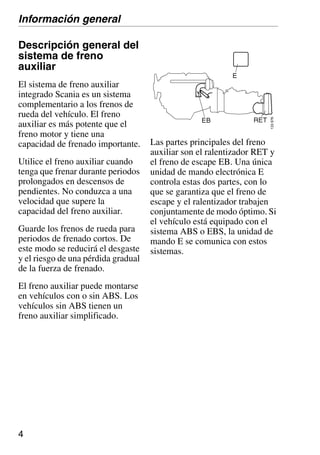 4
Descripción general del
sistema de freno
auxiliar
El sistema de freno auxiliar
integrado Scania es un sistema
complementario a los frenos de
rueda del vehículo. El freno
auxiliar es más potente que el
freno motor y tiene una
capacidad de frenado importante.
Utilice el freno auxiliar cuando
tenga que frenar durante periodos
prolongados en descensos de
pendientes. No conduzca a una
velocidad que supere la
capacidad del freno auxiliar.
Guarde los frenos de rueda para
periodos de frenado cortos. De
este modo se reducirá el desgaste
y el riesgo de una pérdida gradual
de la fuerza de frenado.
El freno auxiliar puede montarse
en vehículos con o sin ABS. Los
vehículos sin ABS tienen un
freno auxiliar simplificado.
Las partes principales del freno
auxiliar son el ralentizador RET y
el freno de escape EB. Una única
unidad de mando electrónica E
controla estas dos partes, con lo
que se garantiza que el freno de
escape y el ralentizador trabajen
conjuntamente de modo óptimo. Si
el vehículo está equipado con el
sistema ABS o EBS, la unidad de
mando E se comunica con estos
sistemas.
Información general
 