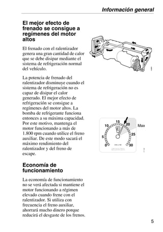 5
El mejor efecto de
frenado se consigue a
regímenes del motor
altos
El frenado con el ralentizador
genera una gran cantidad de calor
que se debe disipar mediante el
sistema de refrigeración normal
del vehículo.
La potencia de frenado del
ralentizador disminuye cuando el
sistema de refrigeración no es
capaz de disipar el calor
generado. El mejor efecto de
refrigeración se consigue a
regímenes del motor altos. La
bomba de refrigerante funciona
entonces a su máxima capacidad.
Por este motivo, mantenga el
motor funcionando a más de
1.800 rpm cuando utilice el freno
auxiliar. De este modo sacará el
máximo rendimiento del
ralentizador y del freno de
escape.
Economía de
funcionamiento
La economía de funcionamiento
no se verá afectada si mantiene el
motor funcionando a régimen
elevado cuando frene con el
ralentizador. Si utiliza con
frecuencia el freno auxiliar,
ahorrará mucho dinero porque
reducirá el desgaste de los frenos.
Información general
r/min x 100
30
5
10
0
Max
15
25
E 111
145
20
 