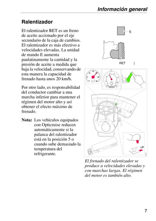 7
Ralentizador
El ralentizador RET es un freno
de aceite accionado por el eje
secundario de la caja de cambios.
El ralentizador es más efectivo a
velocidades elevadas. La unidad
de mando E aumenta
paulatinamente la cantidad y la
presión de aceite a medida que
baja la velocidad, conservando de
esta manera la capacidad de
frenado hasta unos 20 km/h.
Por otro lado, es responsabilidad
del conductor cambiar a una
marcha inferior para mantener el
régimen del motor alto y así
obtener el efecto máximo de
frenado.
Nota: Los vehículos equipados
con Opticruise reducen
automáticamente si la
palanca del ralentizador
está en la posición 5 o
cuando sube demasiado la
temperatura del
refrigerante.
20
40
60 80
100
120
125km/h
km 1
2
005331 0
r/min x 100
15
20
25
30
5
10
0
110
423
El frenado del ralentizador se
produce a velocidades elevadas y
con marchas largas. El régimen
del motor es también alto.
Información general
 