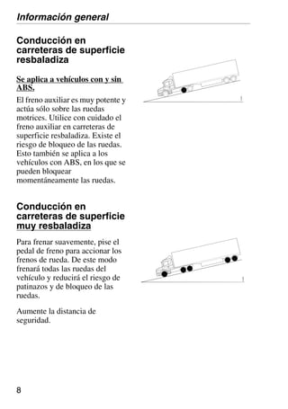 8
Conducción en
carreteras de superficie
resbaladiza
Se aplica a vehículos con y sin
ABS.
El freno auxiliar es muy potente y
actúa sólo sobre las ruedas
motrices. Utilice con cuidado el
freno auxiliar en carreteras de
superficie resbaladiza. Existe el
riesgo de bloqueo de las ruedas.
Esto también se aplica a los
vehículos con ABS, en los que se
pueden bloquear
momentáneamente las ruedas.
Conducción en
carreteras de superficie
muy resbaladiza
Para frenar suavemente, pise el
pedal de freno para accionar los
frenos de rueda. De este modo
frenará todas las ruedas del
vehículo y reducirá el riesgo de
patinazos y de bloqueo de las
ruedas.
Aumente la distancia de
seguridad.
Información general
110
683
110
684
 