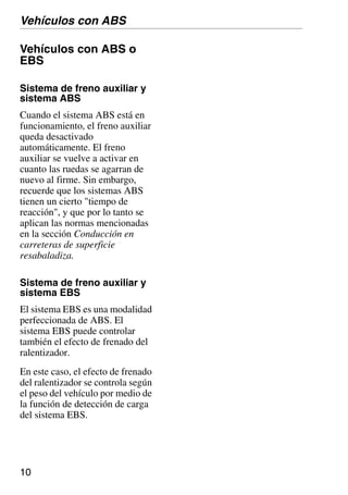 10
Vehículos con ABS o
EBS
Sistema de freno auxiliar y
sistema ABS
Cuando el sistema ABS está en
funcionamiento, el freno auxiliar
queda desactivado
automáticamente. El freno
auxiliar se vuelve a activar en
cuanto las ruedas se agarran de
nuevo al firme. Sin embargo,
recuerde que los sistemas ABS
tienen un cierto "tiempo de
reacción", y que por lo tanto se
aplican las normas mencionadas
en la sección Conducción en
carreteras de superficie
resabaladiza.
Sistema de freno auxiliar y
sistema EBS
El sistema EBS es una modalidad
perfeccionada de ABS. El
sistema EBS puede controlar
también el efecto de frenado del
ralentizador.
En este caso, el efecto de frenado
del ralentizador se controla según
el peso del vehículo por medio de
la función de detección de carga
del sistema EBS.
Vehículos con ABS
 