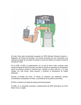 El motor Volvo está normalmente equipado con EPG (Exhaust Pressure Governor –
Regulador de Presión del Escape), una válvula accionada por aire comprimido, que
restringe el pasaje de los gases de escape a través del sistema de escape durante el
frenado del motor.
En el D16E, el EPG va suplementado con un tipo de freno motor conocido como
válvula mariposa del tubo de escape, que tiene la función de aumentar la contrapresión
sobre los pistones durante la marcha lenta, mientras el motor está frío, y lo hace
trabajar con más fuerza, hasta alcanzar y mantener la temperatura de trabajo
adecuada.
Durante el frenado del motor, la válvula se mantiene casi totalmente cerrada,
suministrando contrapresión al motor, y aumentando así la potencia de frenado.
El EPG va ubicado a la salida de escape del turbocompresor.
El VEB+ es un desarrollo avanzado y perfeccionado del VEB, abreviatura de Freno
Motor Volvo, en inglés.
 