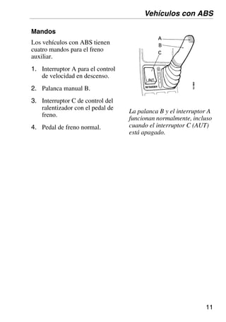 11
Mandos
Los vehículos con ABS tienen
cuatro mandos para el freno
auxiliar.
1. Interruptor A para el control
de velocidad en descenso.
2. Palanca manual B.
3. Interruptor C de control del
ralentizador con el pedal de
freno.
4. Pedal de freno normal.
Vehículos con ABS
La palanca B y el interruptor A
funcionan normalmente, incluso
cuando el interruptor C (AUT)
está apagado.
 