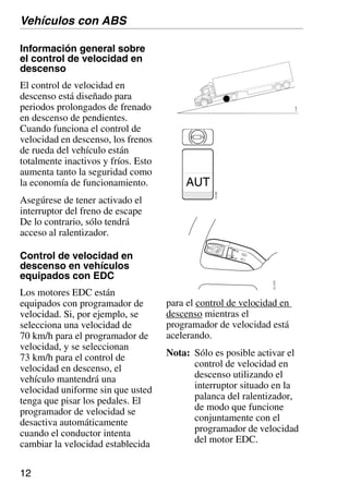 12
03_0767
AUT 112
922
Información general sobre
el control de velocidad en
descenso
El control de velocidad en
descenso está diseñado para
periodos prolongados de frenado
en descenso de pendientes.
Cuando funciona el control de
velocidad en descenso, los frenos
de rueda del vehículo están
totalmente inactivos y fríos. Esto
aumenta tanto la seguridad como
la economía de funcionamiento.
Asegúrese de tener activado el
interruptor del freno de escape
De lo contrario, sólo tendrá
acceso al ralentizador.
Control de velocidad en
descenso en vehículos
equipados con EDC
Los motores EDC están
equipados con programador de
velocidad. Si, por ejemplo, se
selecciona una velocidad de
70 km/h para el programador de
velocidad, y se seleccionan
73 km/h para el control de
velocidad en descenso, el
vehículo mantendrá una
velocidad uniforme sin que usted
tenga que pisar los pedales. El
programador de velocidad se
desactiva automáticamente
cuando el conductor intenta
cambiar la velocidad establecida
para el control de velocidad en
descenso mientras el
programador de velocidad está
acelerando.
Nota: Sólo es posible activar el
control de velocidad en
descenso utilizando el
interruptor situado en la
palanca del ralentizador,
de modo que funcione
conjuntamente con el
programador de velocidad
del motor EDC.
Vehículos con ABS
110
683
 