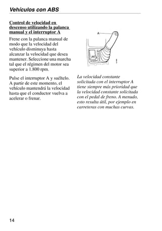 14
Control de velocidad en
descenso utilizando la palanca
manual y el interruptor A
Frene con la palanca manual de
modo que la velocidad del
vehículo disminuya hasta
alcanzar la velocidad que desea
mantener. Seleccione una marcha
tal que el régimen del motor sea
superior a 1.800 rpm.
Pulse el interruptor A y suéltelo.
A partir de este momento, el
vehículo mantendrá la velocidad
hasta que el conductor vuelva a
acelerar o frenar.
Vehículos con ABS
La velocidad constante
solicitada con el interruptor A
tiene siempre más prioridad que
la velocidad constante solicitada
con el pedal de freno. A menudo,
esto resulta útil, por ejemplo en
carreteras con muchas curvas.
 