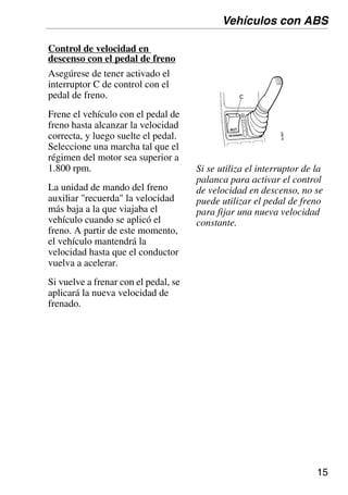 15
Control de velocidad en
descenso con el pedal de freno
Asegúrese de tener activado el
interruptor C de control con el
pedal de freno.
Frene el vehículo con el pedal de
freno hasta alcanzar la velocidad
correcta, y luego suelte el pedal.
Seleccione una marcha tal que el
régimen del motor sea superior a
1.800 rpm.
La unidad de mando del freno
auxiliar "recuerda" la velocidad
más baja a la que viajaba el
vehículo cuando se aplicó el
freno. A partir de este momento,
el vehículo mantendrá la
velocidad hasta que el conductor
vuelva a acelerar.
Si vuelve a frenar con el pedal, se
aplicará la nueva velocidad de
frenado.
Si se utiliza el interruptor de la
palanca para activar el control
de velocidad en descenso, no se
puede utilizar el pedal de freno
para fijar una nueva velocidad
constante.
Vehículos con ABS
 