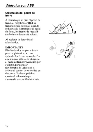 16
Utilización del pedal de
freno
A medida que se pisa el pedal de
freno, el ralentizador RET va
frenando cada vez más. Cuando
se ha pisado ligeramente el pedal
de freno, los frenos de rueda B
también empiezan a funcionar.
Al acelerar se desactiva el
ralentizador.
IMPORTANTE
El ralentizador no puede frenar
por completo si no se han
aplicado los frenos de rueda. Por
este motivo, sólo debe utilizarse
el pedal de freno brevemente, por
ejemplo, para ajustar
rápidamente la velocidad o
activar el control de velocidad en
descenso. Suelte el pedal en
cuanto el vehículo haya
alcanzado la velocidad deseada.
Vehículos con ABS
RET
132366
 