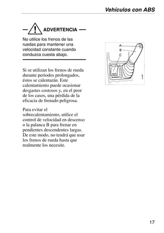 17
ADVERTENCIA
!
No utilice los frenos de las
ruedas para mantener una
velocidad constante cuando
conduzca cuesta abajo.
Si se utilizan los frenos de rueda
durante periodos prolongados,
éstos se calentarán. Este
calentamiento puede ocasionar
desgastes costosos y, en el peor
de los casos, una pérdida de la
eficacia de frenado peligrosa.
Para evitar el
sobrecalentamiento, utilice el
control de velocidad en descenso
o la palanca B para frenar en
pendientes descendentes largas.
De este modo, no tendrá que usar
los frenos de rueda hasta que
realmente los necesite.
Vehículos con ABS
 
