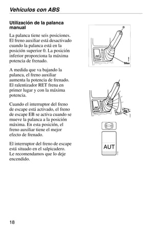 18
Utilización de la palanca
manual
La palanca tiene seis posiciones.
El freno auxiliar está desactivado
cuando la palanca está en la
posición superior 0. La posición
inferior proporciona la máxima
potencia de frenado.
A medida que va bajando la
palanca, el freno auxiliar
aumenta la potencia de frenado.
El ralentizador RET frena en
primer lugar y con la máxima
potencia.
Cuando el interruptor del freno
de escape está activado, el freno
de escape EB se activa cuando se
mueve la palanca a la posición
máxima. En esta posición, el
freno auxiliar tiene el mejor
efecto de frenado.
El interruptor del freno de escape
está situado en el salpicadero.
Le recomendamos que lo deje
encendido.
AUT
112
922
Vehículos con ABS
 