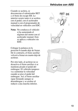 19
110
688
Cuando se acelera, se
desconectan el ralentizador RET
y el freno de escape EB. Lo
anterior ocurre tanto si se acelera
con el pedal, con el acelerador
manual o con el programador de
velocidad en vehículos con EDC.
Nota: No conduzca el vehículo
si ha aumentado el
régimen del motor con el
acelerador manual. Esto
se aplica a vehículos sin
EDC.
Coloque la palanca en la
posición 0 cuando deje de frenar.
De lo contrario, el freno auxiliar
volverá a frenar en cuanto deje de
acelerar.
Por otro lado, al acelerar no se
desactiva el freno auxiliar si se
mantiene pisado el pedal del
embrague. El vehículo tampoco
va a aumentar la velocidad
cuando se pise el pedal del
embrague. Así, el freno auxiliar
sigue frenando aunque se
desembrague y se acelere al
reducir a una marcha inferior.
Vehículos con ABS
 