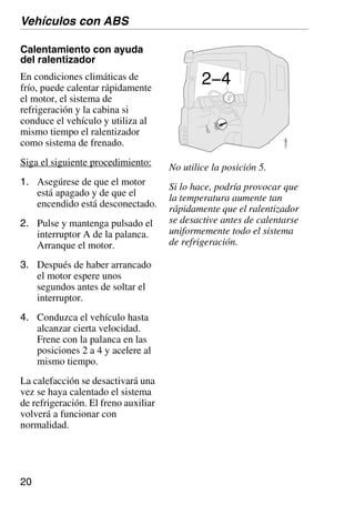 20
110
689
2−4
No utilice la posición 5.
Si lo hace, podría provocar que
la temperatura aumente tan
rápidamente que el ralentizador
se desactive antes de calentarse
uniformemente todo el sistema
de refrigeración.
Calentamiento con ayuda
del ralentizador
En condiciones climáticas de
frío, puede calentar rápidamente
el motor, el sistema de
refrigeración y la cabina si
conduce el vehículo y utiliza al
mismo tiempo el ralentizador
como sistema de frenado.
Siga el siguiente procedimiento:
1. Asegúrese de que el motor
está apagado y de que el
encendido está desconectado.
2. Pulse y mantenga pulsado el
interruptor A de la palanca.
Arranque el motor.
3. Después de haber arrancado
el motor espere unos
segundos antes de soltar el
interruptor.
4. Conduzca el vehículo hasta
alcanzar cierta velocidad.
Frene con la palanca en las
posiciones 2 a 4 y acelere al
mismo tiempo.
La calefacción se desactivará una
vez se haya calentado el sistema
de refrigeración. El freno auxiliar
volverá a funcionar con
normalidad.
Vehículos con ABS
 
