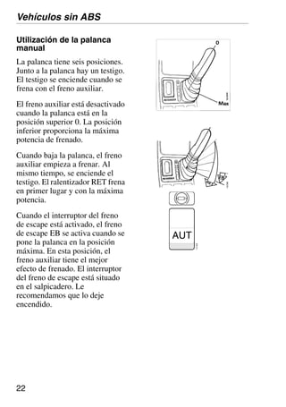 22
Utilización de la palanca
manual
La palanca tiene seis posiciones.
Junto a la palanca hay un testigo.
El testigo se enciende cuando se
frena con el freno auxiliar.
El freno auxiliar está desactivado
cuando la palanca está en la
posición superior 0. La posición
inferior proporciona la máxima
potencia de frenado.
Cuando baja la palanca, el freno
auxiliar empieza a frenar. Al
mismo tiempo, se enciende el
testigo. El ralentizador RET frena
en primer lugar y con la máxima
potencia.
Cuando el interruptor del freno
de escape está activado, el freno
de escape EB se activa cuando se
pone la palanca en la posición
máxima. En esta posición, el
freno auxiliar tiene el mejor
efecto de frenado. El interruptor
del freno de escape está situado
en el salpicadero. Le
recomendamos que lo deje
encendido.
Vehículos sin ABS
AUT
112
922
 