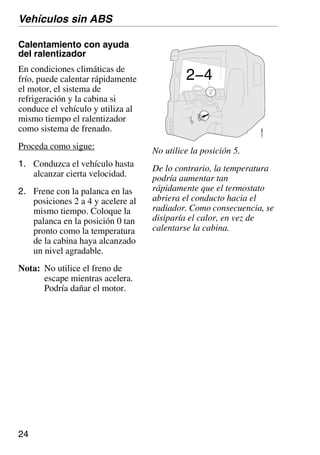 24
Calentamiento con ayuda
del ralentizador
En condiciones climáticas de
frío, puede calentar rápidamente
el motor, el sistema de
refrigeración y la cabina si
conduce el vehículo y utiliza al
mismo tiempo el ralentizador
como sistema de frenado.
Proceda como sigue:
1. Conduzca el vehículo hasta
alcanzar cierta velocidad.
2. Frene con la palanca en las
posiciones 2 a 4 y acelere al
mismo tiempo. Coloque la
palanca en la posición 0 tan
pronto como la temperatura
de la cabina haya alcanzado
un nivel agradable.
Nota: No utilice el freno de
escape mientras acelera.
Podría dañar el motor.
Vehículos sin ABS
110
689
2−4
No utilice la posición 5.
De lo contrario, la temperatura
podría aumentar tan
rápidamente que el termostato
abriera el conducto hacia el
radiador. Como consecuencia, se
disiparía el calor, en vez de
calentarse la cabina.
 