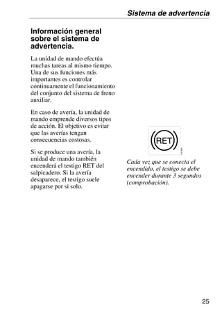 25
RET
110
845
Información general
sobre el sistema de
advertencia.
La unidad de mando efectúa
muchas tareas al mismo tiempo.
Una de sus funciones más
importantes es controlar
continuamente el funcionamiento
del conjunto del sistema de freno
auxiliar.
En caso de avería, la unidad de
mando emprende diversos tipos
de acción. El objetivo es evitar
que las averías tengan
consecuencias costosas.
Si se produce una avería, la
unidad de mando también
encenderá el testigo RET del
salpicadero. Si la avería
desaparece, el testigo suele
apagarse por si solo.
Sistema de advertencia
Cada vez que se conecta el
encendido, el testigo se debe
encender durante 3 segundos
(comprobación).
 