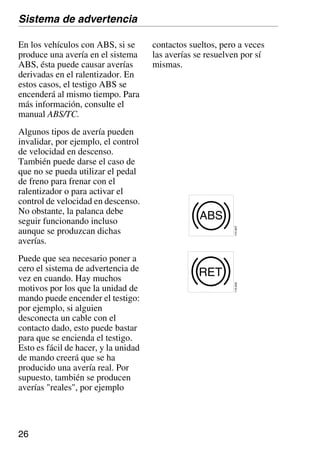 26
En los vehículos con ABS, si se
produce una avería en el sistema
ABS, ésta puede causar averías
derivadas en el ralentizador. En
estos casos, el testigo ABS se
encenderá al mismo tiempo. Para
más información, consulte el
manual ABS/TC.
Algunos tipos de avería pueden
invalidar, por ejemplo, el control
de velocidad en descenso.
También puede darse el caso de
que no se pueda utilizar el pedal
de freno para frenar con el
ralentizador o para activar el
control de velocidad en descenso.
No obstante, la palanca debe
seguir funcionando incluso
aunque se produzcan dichas
averías.
Puede que sea necesario poner a
cero el sistema de advertencia de
vez en cuando. Hay muchos
motivos por los que la unidad de
mando puede encender el testigo:
por ejemplo, si alguien
desconecta un cable con el
contacto dado, esto puede bastar
para que se encienda el testigo.
Esto es fácil de hacer, y la unidad
de mando creerá que se ha
producido una avería real. Por
supuesto, también se producen
averías "reales", por ejemplo
contactos sueltos, pero a veces
las averías se resuelven por sí
mismas.
Sistema de advertencia
RET
110
845
ABS
110
847
 