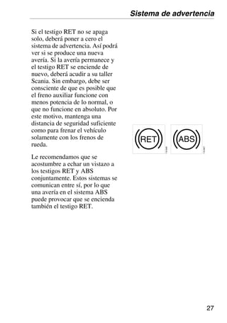 27
Si el testigo RET no se apaga
solo, deberá poner a cero el
sistema de advertencia. Así podrá
ver si se produce una nueva
avería. Si la avería permanece y
el testigo RET se enciende de
nuevo, deberá acudir a su taller
Scania. Sin embargo, debe ser
consciente de que es posible que
el freno auxiliar funcione con
menos potencia de lo normal, o
que no funcione en absoluto. Por
este motivo, mantenga una
distancia de seguridad suficiente
como para frenar el vehículo
solamente con los frenos de
rueda.
Le recomendamos que se
acostumbre a echar un vistazo a
los testigos RET y ABS
conjuntamente. Estos sistemas se
comunican entre sí, por lo que
una avería en el sistema ABS
puede provocar que se encienda
también el testigo RET.
RET
110
845
ABS
110
847
Sistema de advertencia
 