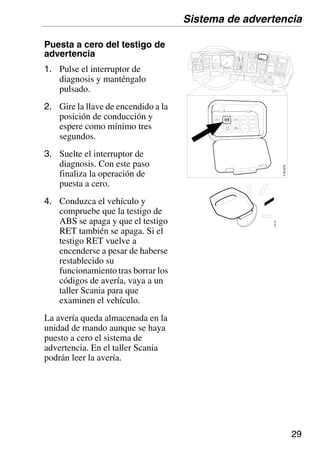 29
Puesta a cero del testigo de
advertencia
1. Pulse el interruptor de
diagnosis y manténgalo
pulsado.
2. Gire la llave de encendido a la
posición de conducción y
espere como mínimo tres
segundos.
3. Suelte el interruptor de
diagnosis. Con este paso
finaliza la operación de
puesta a cero.
4. Conduzca el vehículo y
compruebe que la testigo de
ABS se apaga y que el testigo
RET también se apaga. Si el
testigo RET vuelve a
encenderse a pesar de haberse
restablecido su
funcionamiento tras borrar los
códigos de avería, vaya a un
taller Scania para que
examinen el vehículo.
La avería queda almacenada en la
unidad de mando aunque se haya
puesto a cero el sistema de
advertencia. En el taller Scania
podrán leer la avería.
103
787
Sistema de advertencia
116
670
 