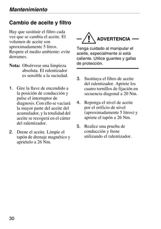30
Cambio de aceite y filtro
Hay que sustituir el filtro cada
vez que se cambia el aceite. El
volumen de aceite son
aproximadamente 5 litros.
Respete el medio ambiente: evite
derrames.
Nota: Obsérvese una limpieza
absoluta. El ralentizador
es sensible a la suciedad.
1. Gire la llave de encendido a
la posición de conducción y
pulse el interruptor de
diagnosis. Con ello se vaciará
la mayor parte del aceite del
acumulador, y la totalidad del
aceite se recogerá en el cárter
del ralentizador.
2. Drene el aceite. Limpie el
tapón de drenaje magnético y
apriételo a 26 Nm.
ADVERTENCIA
!
Tenga cuidado al manipular el
aceite, especialmente si está
caliente. Utilice guantes y gafas
de protección.
3. Sustituya el filtro de aceite
del ralentizador. Apriete los
cuatro tornillos de fijación en
secuencia diagonal a 20 Nm.
4. Reponga el nivel de aceite
por el orificio de nivel
(aproximadamente 5 litros) y
apriete el tapón a 26 Nm.
5. Realice una prueba de
conducción y frene
utilizando el ralentizador.
Mantenimiento
 