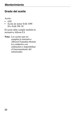 32
Grado del aceite
El aceite debe cumplir también la
normativa Allison C4.
Nota: Los aceites que no
cumplan la normativa
Allison C4 pueden obstruir
los conductos con
sedimentos e imposibilitar
el funcionamiento del
ralentizador.
Aceite:
• ATF
• Aceite de motor SAE 10W-
30 o SAE 5W-30
Mantenimiento
 