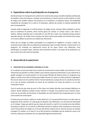 1. Expectativas sobre la participación en el programa
Decidí participar en el programa de auxiliares de conversación porque estudié estudiado profesorado
de español y antes de empezar a trabajar como profesora en Austria quería no sólo mejorar mi nivel
de lengua sino también adquirir más práctica en la enseñanza. El programa ofrece una posibilidad
estupenda de sumergirse en la vida en el extranjero, además de conocer el sistema educativo del
país correspondiente.
Cuando recibí la asignación a la EOI de Getxo, me alegré mucho. Aunque había estudiado la carrera
para la enseñanza de jóvenes, tenía muchas ganas de conocer un campo nuevo y dar clases a
adultos. Además esperaba que el alumnado en una EOI iba a estar muy motivado porque quieren
aprender alemán. Sin olvidar como austríaca me hacía mucha ilusión poder vivir durante ocho meses
en la costa y Bilbao me parecía una ciudad muy interesante.
Varios de mis amigos ya habían participado en el programa en Inglaterra y Francia y todos me
comentaron que había sido una experiencia excepcional y que sin duda volverían a tomar parte en el
programa. Sin embargo sus experiencias acerca de las clases fueron muy diferentes, unos
planificaban sus propias clases, mientras otros solamente asistían a las clases de los profesores, así
que no tenía muy claro qué me esperaba.
2. Desarrollo de la experiencia
a. Valoración de las actividades realizadas en el aula
En mi opinión, la tarea principal como auxiliar de conversación es hacer hablar a los alumnos. Es muy
importante que pierdan el miedo a hablar y que intenten expresarse libremente, lo que solamente se
puede conseguir con mucha práctica. En las Escuelas Oficiales de Idiomas tienen un programa muy
rígido y muchas veces falta el tiempo para hablar durante las clases con el/la profesor/a asignado/a.
Por eso las clases con los auxiliares tienen mucha importancia, aunque de vez en cuando los alumnos
no lo ven así porque usualmente las clases de los auxiliares son clases de práctica y no se dan
contenidos nuevos.
Tuve la suerte de que antes de venir al País Vasco nos habían ofrecido unas jornadas didácticas en
Austria, donde habíamos recibido mucho material y consejos muy prácticos para nuestras clases.
Junto con las jornadas de formación en Barakaldo me sentí bastante bien preparada para mi tarea
como auxiliar de conversación.
El hecho de que di clases a todos los niveles desde A1 o C1 me permitió formarme una idea sobre la
progresión de los alumnos. En cada grupo los desafíos eran diferentes y me encantó esta diversidad
en mi trabajo. Tengo que admitir que las clases del nivel A1 y nivel C1 me resultaron las más difíciles
de preparar y ejercer. En el nivel A1 la dificultad consistió en explicar tanto vocabulario y estructuras
como instrucciones de trabajo sin el recurso del idioma materna de los alumnos (lo que no siempre
conseguí). En cambio, en el nivel C1 no es fácil encontrar actividades que de verdad les sirvan a los
alumnos, dado que ya disponen de una capacidad lingüística bastante alta.
 